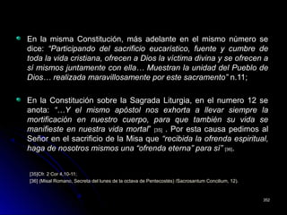 En la misma Constitución, más adelante en el mismo número se
dice: “Participando del sacrificio eucarístico, fuente y cumbre de
toda la vida cristiana, ofrecen a Dios la víctima divina y se ofrecen a
sí mismos juntamente con ella… Muestran la unidad del Pueblo de
Dios… realizada maravillosamente por este sacramento” n.11;
En la Constitución sobre la Sagrada Liturgia, en el numero 12 se
anota: “…Y el mismo apóstol nos exhorta a llevar siempre la
mortificación en nuestro cuerpo, para que también su vida se
manifieste en nuestra vida mortal” [35] . Por esta causa pedimos al
Señor en el sacrificio de la Misa que “recibida la ofrenda espiritual,
haga de nosotros mismos una “ofrenda eterna” para sí” [36].
[35]Cfr. 2 Cor 4,10-11;
[36] (Misal Romano, Secreta del lunes de la octava de Pentecostés) /Sacrosantum Concilium, 12).
352352
 