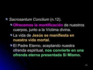Sacrosantum ConcliumSacrosantum Conclium (n.12).(n.12).
Ofrecemos la mortificaciónOfrecemos la mortificación de nuestrosde nuestros
cuerpos, junto a la Víctima divina.cuerpos, junto a la Víctima divina.
La vida deLa vida de Jesús se manifiesta enJesús se manifiesta en
nuestra vida mortal.nuestra vida mortal.
El Padre Eterno, aceptando nuestraEl Padre Eterno, aceptando nuestra
ofrenda espiritual,ofrenda espiritual, nos convierte en unanos convierte en una
ofrenda eterna presentada Sí Mismo.ofrenda eterna presentada Sí Mismo.
354354
 
