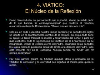 4. VIÁTICO:4. VIÁTICO:
El Núcleo de la ReflexiónEl Núcleo de la Reflexión
Como hilo conductor del pensamiento que expondré, séame permitido partir
de lo que llamaré “la contemporaneidad” que conlleva el mandato
eucarístico recibido de Cristo mismo: “Haced esto en memoria mía”.
Esto es, en cada Eucaristía nuestro tiempo concreto y el de todos los siglos
se inserta en el acontecimiento cumbre de la Historia, en el que todo tiene
su ápice: La Cena Pascual, la muerte y resurrección del Señor, o para ser
más explícitos, toda la significación del misterio de la Encarnación en su
integralidad. Desde el Decreto eterno del Padre, escondido antes de todos
los siglos, hasta la presencia actual de Cristo a la derecha del Padre, todo
está presente hoy en la Eucaristía. Nuestro tiempo “se funde” con “el
tiempo eucarístico”.
Por este camino trataré de hilvanar algunas ideas a propósito de la
vitalidad, la comunión y la eternidad que significa el Viático para quien lo
recibe.
355355
 