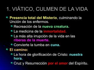 1. VIÁTICO, CULMEN DE LA VIDA1. VIÁTICO, CULMEN DE LA VIDA
Presencia total del MisterioPresencia total del Misterio, culminando la, culminando la
Unción de los enfermos.Unción de los enfermos.
Recreación de laRecreación de la nueva creatura.nueva creatura.
La medicina de laLa medicina de la inmortalidad.inmortalidad.
La más alta irrupción de la vida en lasLa más alta irrupción de la vida en las
riberas de la muerte.riberas de la muerte.
Convierte la tumba enConvierte la tumba en cuna.cuna.
El camino:El camino:
La hora de glorificación de Cristo:La hora de glorificación de Cristo: nuestranuestra
hora.hora.
Cruz y ResurrecciónCruz y Resurrección por el amorpor el amor del Espíritu.del Espíritu.
 