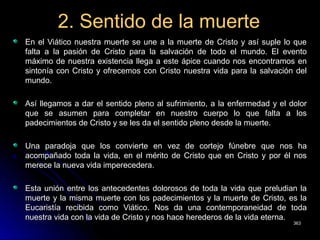 2. Sentido de la muerte2. Sentido de la muerte
En el Viático nuestra muerte se une a la muerte de Cristo y así suple lo queEn el Viático nuestra muerte se une a la muerte de Cristo y así suple lo que
falta a la pasión de Cristo para la salvación de todo el mundo. El eventofalta a la pasión de Cristo para la salvación de todo el mundo. El evento
máximo de nuestra existencia llega a este ápice cuando nos encontramos enmáximo de nuestra existencia llega a este ápice cuando nos encontramos en
sintonía con Cristo y ofrecemos con Cristo nuestra vida para la salvación delsintonía con Cristo y ofrecemos con Cristo nuestra vida para la salvación del
mundo.mundo.
Así llegamos a dar el sentido pleno al sufrimiento, a la enfermedad y el dolorAsí llegamos a dar el sentido pleno al sufrimiento, a la enfermedad y el dolor
que se asumen para completar en nuestro cuerpo lo que falta a losque se asumen para completar en nuestro cuerpo lo que falta a los
padecimientos de Cristo y se les da el sentido pleno desde la muerte.padecimientos de Cristo y se les da el sentido pleno desde la muerte.
Una paradoja que los convierte en vez de cortejo fúnebre que nos haUna paradoja que los convierte en vez de cortejo fúnebre que nos ha
acompañado toda la vida, en el mérito de Cristo que en Cristo y por él nosacompañado toda la vida, en el mérito de Cristo que en Cristo y por él nos
merece la nueva vida imperecedera.merece la nueva vida imperecedera.
Esta unión entre los antecedentes dolorosos de toda la vida que preludian laEsta unión entre los antecedentes dolorosos de toda la vida que preludian la
muerte y la misma muerte con los padecimientos y la muerte de Cristo, es lamuerte y la misma muerte con los padecimientos y la muerte de Cristo, es la
Eucaristía recibida como Viático. Nos da una contemporaneidad de todaEucaristía recibida como Viático. Nos da una contemporaneidad de toda
nuestra vida con la vida de Cristo y nos hace herederos de la vida eterna.nuestra vida con la vida de Cristo y nos hace herederos de la vida eterna.
363363
 