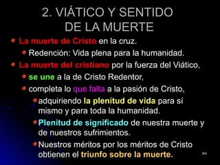 2. VIÁTICO Y SENTIDO2. VIÁTICO Y SENTIDO
DE LA MUERTEDE LA MUERTE
La muerte de CristoLa muerte de Cristo en la cruz.en la cruz.
Redención: Vida plena para la humanidad.Redención: Vida plena para la humanidad.
La muerte del cristianoLa muerte del cristiano por la fuerza del Viático,por la fuerza del Viático,
se unese une a la de Cristo Redentor,a la de Cristo Redentor,
completa locompleta lo que faltaque falta a la pasión de Cristo,a la pasión de Cristo,
adquiriendoadquiriendo la plenitud de vidala plenitud de vida para sípara sí
mismo y para toda la humanidad.mismo y para toda la humanidad.
Plenitud de significadoPlenitud de significado de nuestra muerte yde nuestra muerte y
de nuestros sufrimientos.de nuestros sufrimientos.
Nuestros méritos por los méritos de CristoNuestros méritos por los méritos de Cristo
obtienen elobtienen el triunfo sobre la muerte.triunfo sobre la muerte. 364364
 