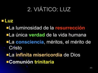 2. VIÁTICO: LUZ2. VIÁTICO: LUZ
LuzLuz
La luminosidad de laLa luminosidad de la resurrecciónresurrección
La únicaLa única verdadverdad de la vida humanade la vida humana
LaLa conscienciaconsciencia, méritos, el mérito de, méritos, el mérito de
CristoCristo
LaLa infinita misericordiainfinita misericordia de Diosde Dios
ComuniónComunión trinitariatrinitaria
373373
 