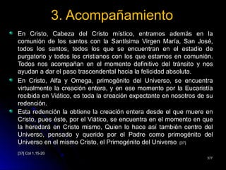 3. Acompañamiento3. Acompañamiento
En Cristo, Cabeza del Cristo místico, entramos además en laEn Cristo, Cabeza del Cristo místico, entramos además en la
comunión de los santos con la Santísima Virgen María, San José,comunión de los santos con la Santísima Virgen María, San José,
todos los santos, todos los que se encuentran en el estadio detodos los santos, todos los que se encuentran en el estadio de
purgatorio y todos los cristianos con los que estamos en comunión.purgatorio y todos los cristianos con los que estamos en comunión.
Todos nos acompañan en el momento definitivo del tránsito y nosTodos nos acompañan en el momento definitivo del tránsito y nos
ayudan a dar el paso trascendental hacia la felicidad absoluta.ayudan a dar el paso trascendental hacia la felicidad absoluta.
En Cristo, Alfa y Omega, primogénito del Universo, se encuentraEn Cristo, Alfa y Omega, primogénito del Universo, se encuentra
virtualmente la creación entera, y en ese momento por la Eucaristíavirtualmente la creación entera, y en ese momento por la Eucaristía
recibida en Viático, es toda la creación expectante en nosotros de surecibida en Viático, es toda la creación expectante en nosotros de su
redención.redención.
Esta redención la obtiene la creación entera desde el que muere enEsta redención la obtiene la creación entera desde el que muere en
Cristo, pues éste, por el Viático, se encuentra en el momento en queCristo, pues éste, por el Viático, se encuentra en el momento en que
la heredará en Cristo mismo, Quien lo hace así también centro della heredará en Cristo mismo, Quien lo hace así también centro del
Universo, pensado y querido por el Padre como primogénito delUniverso, pensado y querido por el Padre como primogénito del
Universo en el mismo Cristo, el Primogénito del UniversoUniverso en el mismo Cristo, el Primogénito del Universo .[37].[37]
[37] Col 1,15-20[37] Col 1,15-20
377377
 