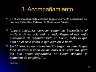 3. Acompañamiento3. Acompañamiento
En el Viático para cada cristiano llega el momento culminante delEn el Viático para cada cristiano llega el momento culminante del
que nos habla San Pablo en laque nos habla San Pablo en la Carta a los EfesiosCarta a los Efesios::
“…para hacernos conocer según su beneplácito el
misterio de su voluntad cuando llegue el momento
culminante de restaurar todo en Cristo, tanto lo que
está en el cielo como lo que está en la tierra.
En Él hemos sido predestinados según su plan de que
todo se lleve a cabo de acuerdo a su voluntad, para
los que antes esperamos en Cristo seamos la
alabanza de su gloria.” [38]
[38] Ef.1,9-12[38] Ef.1,9-12
378378
 