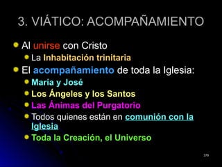 3. VIÁTICO: ACOMPAÑAMIENTO3. VIÁTICO: ACOMPAÑAMIENTO
AlAl unirseunirse con Cristocon Cristo
LaLa Inhabitación trinitariaInhabitación trinitaria
ElEl acompañamientoacompañamiento de toda la Iglesia:de toda la Iglesia:
María y JoséMaría y José
Los Ángeles y los SantosLos Ángeles y los Santos
Las Ánimas del PurgatorioLas Ánimas del Purgatorio
Todos quienes están enTodos quienes están en comunión con lacomunión con la
IglesiaIglesia
Toda la Creación, el UniversoToda la Creación, el Universo
379379
 