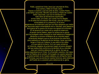 Pablo, apóstol de Cristo Jesús por voluntad de Dios,
a los santos y fieles en Cristo Jesús.
Gracia a vosotros y paz de parte de Dios, nuestro Padre,
y del Señor Jesucristo. Bendito sea el Dios y Padre de nuestro
Señor Jesucristo, que nos ha bendecido con
toda clase de bendiciones espirituales,
en los cielos, en Cristo; por cuanto nos ha elegido
en él antes de la fundación del mundo, para ser santos e
inmaculados en su presencia, en el amor;
eligiéndonos de antemano para ser sus hijos adoptivos por medio
de Jesucristo,según el beneplácito de su voluntad, para alabanza
de la gloria de su gracia con la que nos agració en el Amado.
En él tenemos por medio de su sangre la redención,
el perdón de los delitos, según la riqueza de su gracia
que ha prodigado sobre nosotros en toda sabiduría e inteligencia
dándonos a conocer el Misterio de su voluntad según
el benévolo designio que en él se propuso de antemano,
para realizarlo en la plenitud de los tiempos: hacer que todo
tenga a Cristo por Cabeza, lo que está en los cielos
y lo que está en la tierra. A él, por quien entramos
en herencia, elegidos de antemano según el previo designio
del que realiza todo conforme a la decisión de su voluntad,
para ser nosotros alabanza de su gloria, los que ya
antes esperábamos en Cristo. En él también vosotros, tras haber
oído la Palabra de la verdad, el Evangelio de vuestra salvación,
y creído también en él, fuisteis sellados con el Espíritu Santo
de la Promesa, que es prenda de nuestra herencia, para redención
del Pueblo de su posesión,para alabanza de su gloria.
Ef 1,1-13
 