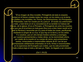 ““El es Imagen de Dios invisible, Primogénito de toda la creación,El es Imagen de Dios invisible, Primogénito de toda la creación,
porque en él fueron creadas todas las cosas, en los cielos y en la tierra,porque en él fueron creadas todas las cosas, en los cielos y en la tierra,
las visibles y las invisibles, los Tronos, las Dominaciones, los Principados,las visibles y las invisibles, los Tronos, las Dominaciones, los Principados,
las Potestades: todo fue creado por él y para él . El existe con anterioridadlas Potestades: todo fue creado por él y para él . El existe con anterioridad
a todo, y todo tiene en él su consistencia.El es también la Cabeza dela todo, y todo tiene en él su consistencia.El es también la Cabeza del
Cuerpo, de la Iglesia: El es el Principio, el Primogénito de entre los muertos,Cuerpo, de la Iglesia: El es el Principio, el Primogénito de entre los muertos,
para que sea él el primero en todo,pues Dios tuvo a bien hacer residir en élpara que sea él el primero en todo,pues Dios tuvo a bien hacer residir en él
toda la Plenitud,y reconciliar por él y para él todas las cosas, pacificando,toda la Plenitud,y reconciliar por él y para él todas las cosas, pacificando,
mediante la sangre de su cruz, lo que hay en la tierra y en los cielos.mediante la sangre de su cruz, lo que hay en la tierra y en los cielos.
Y a vosotros, que en otro tiempo fuisteis extraños y enemigos,Y a vosotros, que en otro tiempo fuisteis extraños y enemigos,
por vuestros pensamientos y malas obras, os ha reconciliado ahora,por vuestros pensamientos y malas obras, os ha reconciliado ahora,
por medio de la muerte en su cuerpo de carne, para presentarospor medio de la muerte en su cuerpo de carne, para presentaros
santos, inmaculados e irreprensibles delante de El; con tal quesantos, inmaculados e irreprensibles delante de El; con tal que
permanezcáis sólidamente cimentados en la fe, firmes e inconmoviblespermanezcáis sólidamente cimentados en la fe, firmes e inconmovibles
en la esperanza del Evangelio que oísteis, que ha sido proclamadoen la esperanza del Evangelio que oísteis, que ha sido proclamado
a toda criatura bajo el cielo y del que yo, Pablo, he llegado a ser ministro”.a toda criatura bajo el cielo y del que yo, Pablo, he llegado a ser ministro”.
(Col 1,16-23)(Col 1,16-23)
383383
 