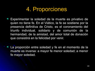 4. Proporciones4. Proporciones
Experimentar la soledad de la muerte es privativo deExperimentar la soledad de la muerte es privativo de
quien no tiene fe. En el Viático, la fe se sostiene por laquien no tiene fe. En el Viático, la fe se sostiene por la
presencia definitiva de Cristo, es el coronamiento delpresencia definitiva de Cristo, es el coronamiento del
triunfo individual, solidario y de comunión de latriunfo individual, solidario y de comunión de la
hermandad, de la amistad, del amor total de donaciónhermandad, de la amistad, del amor total de donación
que consistirá en la felicidad por venir.que consistirá en la felicidad por venir.
La proporción entre soledad y fe en el momento de laLa proporción entre soledad y fe en el momento de la
muerte es inversa: a mayor fe menor soledad; a menormuerte es inversa: a mayor fe menor soledad; a menor
fe mayor soledad.fe mayor soledad.
388388
 