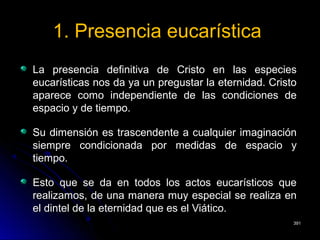 1. Presencia eucarística1. Presencia eucarística
La presencia definitiva de Cristo en las especiesLa presencia definitiva de Cristo en las especies
eucarísticas nos da ya un pregustar la eternidad. Cristoeucarísticas nos da ya un pregustar la eternidad. Cristo
aparece como independiente de las condiciones deaparece como independiente de las condiciones de
espacio y de tiempo.espacio y de tiempo.
Su dimensión es trascendente a cualquier imaginaciónSu dimensión es trascendente a cualquier imaginación
siempre condicionada por medidas de espacio ysiempre condicionada por medidas de espacio y
tiempo.tiempo.
Esto que se da en todos los actos eucarísticos queEsto que se da en todos los actos eucarísticos que
realizamos, de una manera muy especial se realiza enrealizamos, de una manera muy especial se realiza en
el dintel de la eternidad que es el Viático.el dintel de la eternidad que es el Viático.
391391
 