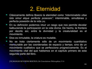 2. Eternidad2. Eternidad
Clásicamente definía Boecio la eternidad comoClásicamente definía Boecio la eternidad como “interminabilis vitae“interminabilis vitae
tota simul atque perfecta posessio”;tota simul atque perfecta posessio”; interminable, simultánea yinterminable, simultánea y
perfecta posesión de la vidaperfecta posesión de la vida [39].[39].
En su definición podemos intuir un rasgo que nos permite develarEn su definición podemos intuir un rasgo que nos permite develar
balbuciendo la participación en la vida divina. De hecho, la fronterabalbuciendo la participación en la vida divina. De hecho, la frontera
por decirlo así, entre la divinidad y la creaturalidad es elpor decirlo así, entre la divinidad y la creaturalidad es el
movimiento.movimiento.
Dios es inmutable, la criatura es mutable.Dios es inmutable, la criatura es mutable.
No se trata ciertamente sólo de un movimiento cuantitativoNo se trata ciertamente sólo de un movimiento cuantitativo
mensurable por las coordenadas de espacio y tiempo, sino de unmensurable por las coordenadas de espacio y tiempo, sino de un
movimiento cualitativo que se perfecciona progresivamente. Es elmovimiento cualitativo que se perfecciona progresivamente. Es el
movimiento vital del que hablamos en el capítulo primero de estamovimiento vital del que hablamos en el capítulo primero de esta
segunda parte del libro.segunda parte del libro.
[39] MANLIO SEVERINO BOETIUS,[39] MANLIO SEVERINO BOETIUS, De Consolatione PhilosophiaeDe Consolatione Philosophiae; V. 6; V. 6
393393
 