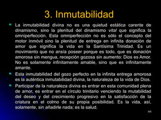 3. Inmutabilidad3. Inmutabilidad
La inmutabilidad divina no es una quietud estática carente deLa inmutabilidad divina no es una quietud estática carente de
dinamismo, sino la plenitud del dinamismodinamismo, sino la plenitud del dinamismo vitalvital que significa laque significa la
omniperfección. Esta omniperfección no es sólo el concepto delomniperfección. Esta omniperfección no es sólo el concepto del
motor inmóvil sino la plenitud de entrega en infinita donación demotor inmóvil sino la plenitud de entrega en infinita donación de
amor que significa la vida en la Santísima Trinidad. Es unamor que significa la vida en la Santísima Trinidad. Es un
movimiento que no ansía poseer porque es todo, que es donaciónmovimiento que no ansía poseer porque es todo, que es donación
amorosa sin mengua, recepción gozosa sin aumento: Dios es Amor.amorosa sin mengua, recepción gozosa sin aumento: Dios es Amor.
No es solamente infinitamente amable, sino que es infinitamenteNo es solamente infinitamente amable, sino que es infinitamente
amante.amante.
Esta inmutabilidad del gozo perfecto en la infinita entrega amorosaEsta inmutabilidad del gozo perfecto en la infinita entrega amorosa
es la auténtica inmutabilidad divina, la naturaleza de la vida de Dios.es la auténtica inmutabilidad divina, la naturaleza de la vida de Dios.
Participar de la naturaleza divina es entrar en esta comunidad plenaParticipar de la naturaleza divina es entrar en esta comunidad plena
de amor, es entrar en el círculo trinitario venciendo la mutabilidadde amor, es entrar en el círculo trinitario venciendo la mutabilidad
del deseo y del crecimiento progresivo en la satisfacción de ladel deseo y del crecimiento progresivo en la satisfacción de la
criatura en el colmo de su propia posibilidad. Es la vida, así,criatura en el colmo de su propia posibilidad. Es la vida, así,
solamente, sin añadirle nada; es la salud.solamente, sin añadirle nada; es la salud.
395395
 