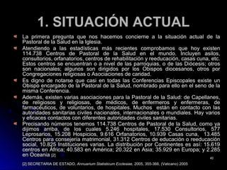 1. SITUACIÓN ACTUAL1. SITUACIÓN ACTUAL
La primera pregunta que nos hacemos concierne a la situación actual de laLa primera pregunta que nos hacemos concierne a la situación actual de la
Pastoral de la Salud en la Iglesia.Pastoral de la Salud en la Iglesia.
Atendiendo a las estadísticas más recientes comprobamos que hoy existenAtendiendo a las estadísticas más recientes comprobamos que hoy existen
114.738 Centros de Pastoral de la Salud en el mundo. Incluyen asilos,114.738 Centros de Pastoral de la Salud en el mundo. Incluyen asilos,
consultorios, orfanatorios, centros de rehabilitación y reeducación, casas cuna, etc.consultorios, orfanatorios, centros de rehabilitación y reeducación, casas cuna, etc.
Estos centros se encuentran o a nivel de las parroquias, o de las Diócesis; otrosEstos centros se encuentran o a nivel de las parroquias, o de las Diócesis; otros
son nacionales; algunos son dirigidos por los Obispos diocesanos, otros porson nacionales; algunos son dirigidos por los Obispos diocesanos, otros por
Congregaciones religiosas o Asociaciones de caridad.Congregaciones religiosas o Asociaciones de caridad.
Es digno de notarse que casi en todas las Conferencias Episcopales existe unEs digno de notarse que casi en todas las Conferencias Episcopales existe un
Obispo encargado de la Pastoral de la Salud, nombrado para ello en el seno de laObispo encargado de la Pastoral de la Salud, nombrado para ello en el seno de la
misma Conferencia.misma Conferencia.
Además, existen varias asociaciones para la Pastoral de la Salud: de Capellanes,Además, existen varias asociaciones para la Pastoral de la Salud: de Capellanes,
de religiosos y religiosas, de médicos, de enfermeros y enfermeras, dede religiosos y religiosas, de médicos, de enfermeros y enfermeras, de
farmacéuticos, de voluntarios, de hospitales. Muchos están en contacto con lasfarmacéuticos, de voluntarios, de hospitales. Muchos están en contacto con las
autoridades sanitarias civiles nacionales, internacionales o mundiales. Hay variosautoridades sanitarias civiles nacionales, internacionales o mundiales. Hay varios
y eficaces contactos con diferentes autoridades civiles sanitarias.y eficaces contactos con diferentes autoridades civiles sanitarias.
Precisando números tenemos 114.738 Centros de Pastoral de la Salud, como yaPrecisando números tenemos 114.738 Centros de Pastoral de la Salud, como ya
dijimos arriba, de los cuales 5.246 hospitales, 17.530 Consultorios, 577dijimos arriba, de los cuales 5.246 hospitales, 17.530 Consultorios, 577
Leprosarios, 15.208 Hospicios, 9.616 Orfanatorios, 10.939 Casas cuna, 13.485Leprosarios, 15.208 Hospicios, 9.616 Orfanatorios, 10.939 Casas cuna, 13.485
Centros para consejería matrimonial, 31.312 Centros de educación o reeducaciónCentros para consejería matrimonial, 31.312 Centros de educación o reeducación
social, 10.825 Instituciones varias. La distribución por Continentes es así: 15.619social, 10.825 Instituciones varias. La distribución por Continentes es así: 15.619
centros en África; 40.583 en América; 20.322 en Asia; 35.929 en Europa; y 2.285centros en África; 40.583 en América; 20.322 en Asia; 35.929 en Europa; y 2.285
en Oceaniaen Oceania [2][2]
[2] SECRETARIA DE ESTADO,[2] SECRETARIA DE ESTADO, Annuarium Statisticum Ecclesiae,Annuarium Statisticum Ecclesiae, 2005, 355-366, (Vaticano) 20052005, 355-366, (Vaticano) 2005
4040
 
