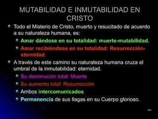 MUTABILIDAD E INMUTABILIDAD ENMUTABILIDAD E INMUTABILIDAD EN
CRISTOCRISTO
Todo el Misterio de Cristo, muerto y resucitado de acuerdoTodo el Misterio de Cristo, muerto y resucitado de acuerdo
a su naturaleza humana, es:a su naturaleza humana, es:
Amar dándose en su totalidad: muerte-mutabilidad.Amar dándose en su totalidad: muerte-mutabilidad.
Amar recibiéndose en su totalidad: Resurrección-Amar recibiéndose en su totalidad: Resurrección-
eternidad.eternidad.
A través de este camino su naturaleza humana cruza elA través de este camino su naturaleza humana cruza el
umbral de la inmutabilidad: eternidad.umbral de la inmutabilidad: eternidad.
Su disminución total: MuerteSu disminución total: Muerte
Su aumento total: ResurrecciónSu aumento total: Resurrección
AmbosAmbos intercomunicadosintercomunicados
PermanenciaPermanencia de sus llagas en su Cuerpo glorioso.de sus llagas en su Cuerpo glorioso.
400400
 