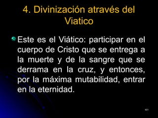 4. Divinización através del4. Divinización através del
ViaticoViatico
Este es el Viático: participar en elEste es el Viático: participar en el
cuerpo de Cristo que se entrega acuerpo de Cristo que se entrega a
la muerte y de la sangre que sela muerte y de la sangre que se
derrama en la cruz, y entonces,derrama en la cruz, y entonces,
por la máxima mutabilidad, entrarpor la máxima mutabilidad, entrar
en la eternidad.en la eternidad.
401401
 