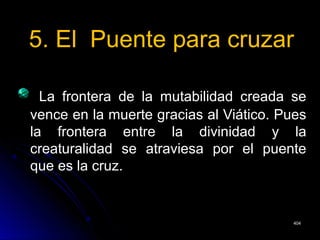 5. El Puente para cruzar5. El Puente para cruzar
La frontera de la mutabilidad creada seLa frontera de la mutabilidad creada se
vence en la muerte gracias al Viático. Puesvence en la muerte gracias al Viático. Pues
la frontera entre la divinidad y lala frontera entre la divinidad y la
creaturalidad se atraviesa por el puentecreaturalidad se atraviesa por el puente
que es la cruz.que es la cruz.
404404
 