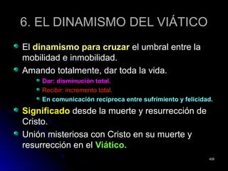 6. EL DINAMISMO DEL VIÁTICO6. EL DINAMISMO DEL VIÁTICO
ElEl dinamismo para cruzardinamismo para cruzar el umbral entre lael umbral entre la
mobilidad e inmobilidad.mobilidad e inmobilidad.
Amando totalmente, dar toda la vida.Amando totalmente, dar toda la vida.
Dar: disminución total.Dar: disminución total.
Recibir: incremento total.Recibir: incremento total.
En comunicación recíproca entre sufrimiento y felicidad.En comunicación recíproca entre sufrimiento y felicidad.
SignificadoSignificado desde la muerte y resurrección dedesde la muerte y resurrección de
Cristo.Cristo.
Unión misteriosa con Cristo en su muerte yUnión misteriosa con Cristo en su muerte y
resurrección en elresurrección en el Viático.Viático.
408408
 