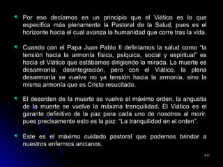 Por eso decíamos en un principio que el Viático es lo quePor eso decíamos en un principio que el Viático es lo que
especifica más plenamente la Pastoral de la Salud, pues es elespecifica más plenamente la Pastoral de la Salud, pues es el
horizonte hacia el cual avanza la humanidad que corre tras la vida.horizonte hacia el cual avanza la humanidad que corre tras la vida.
Cuando con el Papa Juan Pablo II definíamos la salud como “laCuando con el Papa Juan Pablo II definíamos la salud como “la
tensión hacia la armonía física, psíquica, social y espiritual” estensión hacia la armonía física, psíquica, social y espiritual” es
hacia el Viático que estábamos dirigiendo la mirada. La muerte eshacia el Viático que estábamos dirigiendo la mirada. La muerte es
desarmonía, desintegración, pero con el Viático, la plenadesarmonía, desintegración, pero con el Viático, la plena
desarmonía se vuelve no ya tensión hacia la armonía, sino ladesarmonía se vuelve no ya tensión hacia la armonía, sino la
misma armonía que es Cristo resucitado.misma armonía que es Cristo resucitado.
El desorden de la muerte se vuelve el máximo orden, la angustiaEl desorden de la muerte se vuelve el máximo orden, la angustia
de la muerte se vuelve la máxima tranquilidad. El Viático es elde la muerte se vuelve la máxima tranquilidad. El Viático es el
garante definitivo de la paz para cada uno de nosotros al morir,garante definitivo de la paz para cada uno de nosotros al morir,
pues precisamente esto es la paz: “La tranquilidad en el orden”.pues precisamente esto es la paz: “La tranquilidad en el orden”.
Este es el máximo cuidado pastoral que podemos brindar aEste es el máximo cuidado pastoral que podemos brindar a
nuestros enfermos ancianos.nuestros enfermos ancianos.
411411
 