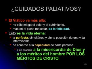 ¿CUIDADOS PALIATIVOS?¿CUIDADOS PALIATIVOS?
El Viático va más allá:El Viático va más allá:
no sólo mitiga el dolor y el sufrimiento,no sólo mitiga el dolor y el sufrimiento,
mas en el pleno malestar,mas en el pleno malestar, da la felicidad.da la felicidad.
EstoEsto es la vida eternaes la vida eterna::
lala perfecta,perfecta, simultánea y plena posesión de una vidasimultánea y plena posesión de una vida
interminable.interminable.
de acuerdo a lade acuerdo a la capacidadcapacidad de cada persona.de cada persona.
Y de acuerdoY de acuerdo a la misericordia de Dios ya la misericordia de Dios y
a los méritos del hombre POR LOSa los méritos del hombre POR LOS
MÉRITOS DE CRISTOMÉRITOS DE CRISTO..
412412
 