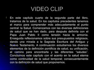 VIDEO CLIPVIDEO CLIP
 En este capítulo cuarto de la segunda parte del libro,
tratamos de la salud. En los capítulos precedentes tenemos
el marco para comprender más adecuadamente el punto
central: la Salud. Comenzamos con las diversas definiciones
de salud que se han dado, para después definirla con el
Papa Juan Pablo II como tensión hacia la armonía.
Enseguida reflexionamos sobre sus presupuestos religiosos,
dando una mirada a la Sagrada Escritura del Antiguo y
Nuevo Testamento. A continuación estudiamos los diversos
elementos de la definición pontificia de salud, su unificación,
el camino para encontrarla y las diferentes “saludes”.
Concluimos este capítulo con el acento en la salud eterna
como continuidad de la salud temporal; consecuentemente
con la definición de salud que proponemos.
 