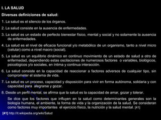 I. LA SALUD
Diversas definiciones de salud:
1. La salud es el silencio de los órganos.
2. La salud consiste en la ausencia de enfermedades.
3. La salud es un estado de perfecto bienestar físico, mental y social y no solamente la ausencia
de enfermedades.
4. La salud es el nivel de eficacia funcional y/o metabólico de un organismo, tanto a nivel micro
(celular) como a nivel macro (social).
5. La salud es un equilibrio dinámico en continuo movimiento de un estado de salud a otro de
enfermedad, dependiendo estas oscilaciones de numerosos factores o variables, biológicos,
psicológicos y/o sociales, en íntima y continua interacción.
6. La salud consiste en la capacidad de reaccionar a factores adversos de cualquier tipo, sin
comprometer el sistema de vida.
7. La salud es un proceso, capacidad y disposición para vivir en forma autónoma, solidaria y con
capacidad para alegrarse y gozar.
8. Desde un perfil mental, se afirma que la salud es la capacidad de amar, gozar y tolerar.
Se dice que los factores que influyen en la salud como determinantes generales son la
biología humana, el ambiente, la forma de vida y la organización de la salud. Se consideran
como factores muy importantes el ejercicio físico, la nutrición y la salud mental. [41]
[41] http://it.wikipedia.org/wiki/Salud
 