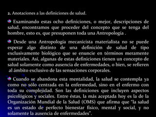 2. Anotaciones a las definiciones de salud.
Examinando estas ocho definiciones, o mejor, descripciones de
salud, encontramos que proceder del concepto que se tenga del
hombre, esto es, que presuponen toda una Antropología .
Desde una Antropología mecanicista materialista no se puede
esperar algo distinto de una definición de salud de tipo
exclusivamente biológico que se enuncie en términos meramente
materiales. Así, algunas de estas definiciones tienen un concepto de
salud solamente como ausencia de enfermedades, o bien, se refieren
al ámbito exclusivo de las sensaciones corporales.
Cuando se abandona esta mentalidad, la salud se contempla ya
como no sólo centrada en la enfermedad, sino en el enfermo con
toda su complejidad. Son las definiciones que incluyen aspectos
psicológicos y sociales. Entre éstas, la más aceptada hoy es la de la
Organización Mundial de la Salud (OMS) que afirma que “la salud
es un estado de perfecto bienestar físico, mental y social, y no
solamente la ausencia de enfermedades”.
 