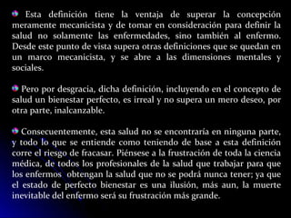 Esta definición tiene la ventaja de superar la concepción
meramente mecanicista y de tomar en consideración para definir la
salud no solamente las enfermedades, sino también al enfermo.
Desde este punto de vista supera otras definiciones que se quedan en
un marco mecanicista, y se abre a las dimensiones mentales y
sociales.
Pero por desgracia, dicha definición, incluyendo en el concepto de
salud un bienestar perfecto, es irreal y no supera un mero deseo, por
otra parte, inalcanzable.
Consecuentemente, esta salud no se encontraría en ninguna parte,
y todo lo que se entiende como teniendo de base a esta definición
corre el riesgo de fracasar. Piénsese a la frustración de toda la ciencia
médica, de todos los profesionales de la salud que trabajar para que
los enfermos obtengan la salud que no se podrá nunca tener; ya que
el estado de perfecto bienestar es una ilusión, más aun, la muerte
inevitable del enfermo será su frustración más grande.
 