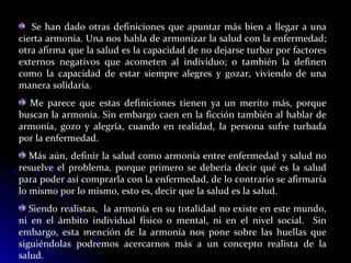 Se han dado otras definiciones que apuntar más bien a llegar a una
cierta armonía. Una nos habla de armonizar la salud con la enfermedad;
otra afirma que la salud es la capacidad de no dejarse turbar por factores
externos negativos que acometen al individuo; o también la definen
como la capacidad de estar siempre alegres y gozar, viviendo de una
manera solidaria.
Me parece que estas definiciones tienen ya un merito más, porque
buscan la armonía. Sin embargo caen en la ficción también al hablar de
armonía, gozo y alegría, cuando en realidad, la persona sufre turbada
por la enfermedad.
Más aún, definir la salud como armonía entre enfermedad y salud no
resuelve el problema, porque primero se debería decir qué es la salud
para poder así comprarla con la enfermedad, de lo contrario se afirmaría
lo mismo por lo mismo, esto es, decir que la salud es la salud.
Siendo realistas, la armonía en su totalidad no existe en este mundo,
ni en el ámbito individual físico o mental, ni en el nivel social. Sin
embargo, esta mención de la armonía nos pone sobre las huellas que
siguiéndolas podremos acercarnos más a un concepto realista de la
salud.
 