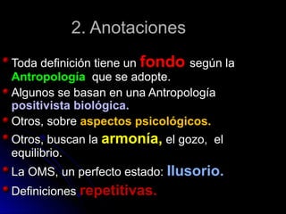 2. Anotaciones2. Anotaciones
Toda definición tiene unToda definición tiene un fondofondo según lasegún la
AntropologíaAntropología que se adopte.que se adopte.
Algunos se basan en una AntropologíaAlgunos se basan en una Antropología
positivista biológica.positivista biológica.
Otros, sobreOtros, sobre aspectos psicológicos.aspectos psicológicos.
Otros, buscan laOtros, buscan la armonía,armonía, el gozo, elel gozo, el
equilibrio.equilibrio.
La OMS, un perfecto estado:La OMS, un perfecto estado: Ilusorio.Ilusorio.
DefinicionesDefiniciones repetitivas.repetitivas.
 