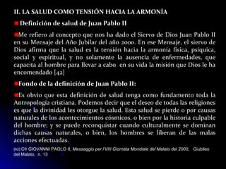 II. LA SALUD COMO TENSIÓN HACIA LA ARMONÍA
Definición de salud de Juan Pablo II
Me refiero al concepto que nos ha dado el Siervo de Dios Juan Pablo II
en su Mensaje del Año Jubilar del año 2000. En ese Mensaje, el siervo de
Dios afirma que la salud es la tensión hacia la armonía física, psíquica,
social y espiritual, y no solamente la ausencia de enfermedades, que
capacita al hombre para llevar a cabo en su vida la misión que Dios le ha
encomendado [42]
Fondo de la definición de Juan Pablo II:
Es obvio que esta definición de salud tenga como fundamento toda la
Antropología cristiana. Podemos decir que el deseo de todas las religiones
es que la divinidad les otorgue la salud. Esta salud se pierde o por causas
naturales de los acontecimientos cósmicos, o bien por la historia culpable
del hombre; y se puede reconquistar cuando culturalmente se dominan
dichas causas naturales, o bien, los hombres se liberan de las malas
acciones efectuadas.
[42] Cfr GIOVANNI PAOLO II, Messaggio per l’VIII Giornata Mondiale del Malato del 2000, Giubileo
del Malato, n. 13
 
