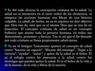 Es del todo diversa la concepción cristiana de la salud. La
salud no se encuentra en el recto orden de los elementos, ni
tampoco las acciones humanas nos libran de una historia
culpable. La salud, de hecho, no es ni siquiera un don objetivo
que Dios nos da, sino que es el mismo Dios que se nos da en
Jesucristo. El concepto cristiano de salud es un concepto
holístico que asume toda la persona humana, en todas sus
dimensiones, presentes y futuras. Tan es así que el fin deseado
por todo cristiano se llama propiamente salud eterna.
Ya en el Antiguo Testamento aparece el concepto de salud
como: “hacerse un espacio”, “librarse del enemigo”, “llegar a la
victoria”, “ayudar”, “sanar”; y quien da la salud es el Señor. Él
es el refugio contra las amenazas a la salud, contra los
enemigos que pueden quitar la salud. Él es el Señor de la vida y
de la muerte, da la vida y libera de la muerte.
 