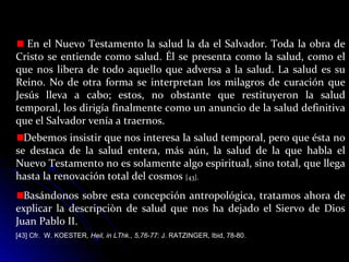 En el Nuevo Testamento la salud la da el Salvador. Toda la obra de
Cristo se entiende como salud. Él se presenta como la salud, como el
que nos libera de todo aquello que adversa a la salud. La salud es su
Reino. No de otra forma se interpretan los milagros de curación que
Jesús lleva a cabo; estos, no obstante que restituyeron la salud
temporal, los dirigía finalmente como un anuncio de la salud definitiva
que el Salvador venía a traernos.
Debemos insistir que nos interesa la salud temporal, pero que ésta no
se destaca de la salud entera, más aún, la salud de la que habla el
Nuevo Testamento no es solamente algo espiritual, sino total, que llega
hasta la renovación total del cosmos [43].
Basándonos sobre esta concepción antropológica, tratamos ahora de
explicar la descripciòn de salud que nos ha dejado el Siervo de Dios
Juan Pablo II.
[43] Cfr. W. KOESTER, Heil, in LThk., 5,76-77: J. RATZINGER, Ibid, 78-80.
 