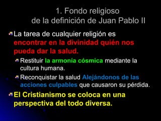 1. Fondo religioso1. Fondo religioso
de la definición de Juan Pablo IIde la definición de Juan Pablo II
La tarea de cualquier religión esLa tarea de cualquier religión es
encontrar en la divinidad quién nosencontrar en la divinidad quién nos
pueda dar la salud.pueda dar la salud.
RestituirRestituir la armonía cósmicala armonía cósmica mediante lamediante la
cultura humana.cultura humana.
Reconquistar la saludReconquistar la salud Alejándonos de lasAlejándonos de las
acciones culpablesacciones culpables que causaron su pérdida.que causaron su pérdida.
El Cristianismo se coloca en unaEl Cristianismo se coloca en una
perspectiva del todo diversa.perspectiva del todo diversa.
 