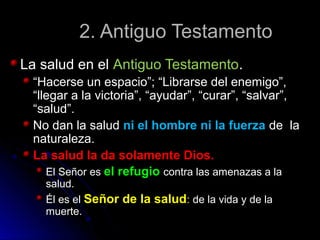 2. Antiguo Testamento2. Antiguo Testamento
La salud en elLa salud en el Antiguo TestamentoAntiguo Testamento..
““Hacerse un espacio”; “Librarse del enemigo”,Hacerse un espacio”; “Librarse del enemigo”,
“llegar a la victoria”, “ayudar”, “curar”, “salvar”,“llegar a la victoria”, “ayudar”, “curar”, “salvar”,
“salud”.“salud”.
No dan la saludNo dan la salud ni el hombre ni la fuerzani el hombre ni la fuerza de lade la
naturaleza.naturaleza.
La salud la da solamente Dios.La salud la da solamente Dios.
El Señor esEl Señor es el refugioel refugio contra las amenazas a lacontra las amenazas a la
salud.salud.
Él es elÉl es el Señor de la saludSeñor de la salud:: de la vida y de lade la vida y de la
muerte.muerte.
 