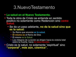 3.NuevoTestamento3.NuevoTestamento
La salud en el Nuevo Testamento.La salud en el Nuevo Testamento.
Toda la obra de Cristo se entiende en sentidoToda la obra de Cristo se entiende en sentido
positivo no solamente como Redención sinopositivo no solamente como Redención sino comocomo
Salud.Salud.
Se da un paso adelanteSe da un paso adelante, no da la salud sino que, no da la salud sino que
es la salud:es la salud:
Su Reino que anunciaSu Reino que anuncia es la salud.es la salud.
Él mismo esÉl mismo es el Reino de Diosel Reino de Dios
Él mismoÉl mismo es la Salud.es la Salud.
Los milagros de curación se dirigen hacia la victoria totalLos milagros de curación se dirigen hacia la victoria total
sobre la muerte, haciasobre la muerte, hacia la resurrecciónla resurrección..
Cristo es la salud, no solamente “espiritual” sinoCristo es la salud, no solamente “espiritual” sino
“corporal”, más aún, cósmica”.“corporal”, más aún, cósmica”.
 