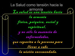 La Salud como tensión hacia laLa Salud como tensión hacia la
armoníaarmonía
..
La salud es una tensión haciaLa salud es una tensión hacia
la armoníala armonía
física, psíquica, social yfísica, psíquica, social y
espiritual,espiritual,
y no sólo la ausencia dey no sólo la ausencia de
enfermedades,enfermedades,
que capacita a la persona paraque capacita a la persona para
llevar a cabollevar a cabo
la misión encomendada.la misión encomendada.
 