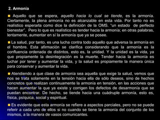 2. Armonía
Aquello que se espera, aquello hacia lo cual se tiende, es la armonía.
Ciertamente, la plena armonía no es alcanzable en esta vida. Por tanto no es
realístico esperarla como dice la definición de la OMS. “un estado de perfecto
bienestar”. Pero lo que es realístico es tender hacia la armonía; en otras palabras,
lentamente, aumentar en sí la armonía que ya se posee.
La salud, por tanto, es una lucha contra todo aquello que adversa la armonía en
el hombre. Esta afirmación se clarifica considerando que la armonía es la
confluencia ordenada de distintos, esto es, la unidad. Y la unidad es la vida, ya
que propiamente la desintegración es la muerte. Tender hacia la armonía es
luchar por tener y aumentar la vida, y la salud es propiamente la manera única
para conservar y aumentar la vida.
Atendiendo a que clase de armonía sea aquella que exige la salud, vemos que
nos se trata solamente en la tensión hacia ella de sólo deseos, sino de hechos
concretos que realizan continuamente la armonía en tensión, en las acciones que
hacen aumentar la que ya existe y corrigen los defectos de desarmonía que se
puedan encontrar. De hecho, se tiende hacia una cuádruple armonía, esto es,
física, psíquica, social y espiritual.
Es evidente que esta armonía se refiere a aspectos parciales, pero no se puede
referir a cada uno de ellos si no cuando se tiene la armonía del conjunto de los
mismos, a la manera de vasos comunicantes.
 