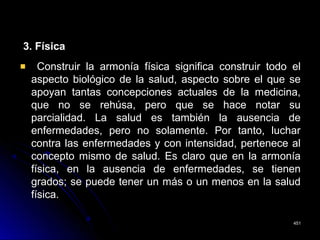 3. Física3. Física
Construir la armonía física significa construir todo elConstruir la armonía física significa construir todo el
aspecto biológico de la salud, aspecto sobre el que seaspecto biológico de la salud, aspecto sobre el que se
apoyan tantas concepciones actuales de la medicina,apoyan tantas concepciones actuales de la medicina,
que no se rehúsa, pero que se hace notar suque no se rehúsa, pero que se hace notar su
parcialidad. La salud es también la ausencia deparcialidad. La salud es también la ausencia de
enfermedades, pero no solamente. Por tanto, lucharenfermedades, pero no solamente. Por tanto, luchar
contra las enfermedades y con intensidad, pertenece alcontra las enfermedades y con intensidad, pertenece al
concepto mismo de salud. Es claro que en la armoníaconcepto mismo de salud. Es claro que en la armonía
física, en la ausencia de enfermedades, se tienenfísica, en la ausencia de enfermedades, se tienen
grados; se puede tener un más o un menos en la saludgrados; se puede tener un más o un menos en la salud
física.física.
451451
 