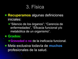 3. Fïsica3. Fïsica
RecuperamosRecuperamos algunas definicionesalgunas definiciones
iniciales:iniciales:
““Silencio de los órganos”; “Carencia deSilencio de los órganos”; “Carencia de
enfermedades”, “Eficacia funcional y/oenfermedades”, “Eficacia funcional y/o
metabólica de un organismo”.metabólica de un organismo”.
Grados:Grados:
Gravedad o noGravedad o no de la ineficacia funcional.de la ineficacia funcional.
Meta exclusiva todavía deMeta exclusiva todavía de muchosmuchos
profesionales de la salud.profesionales de la salud.
 