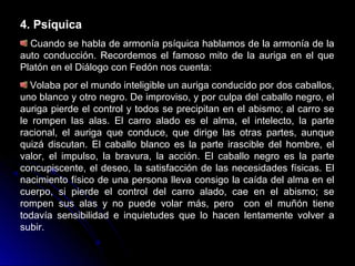 4. Psíquica
Cuando se habla de armonía psíquica hablamos de la armonía de la
auto conducción. Recordemos el famoso mito de la auriga en el que
Platón en el Diálogo con Fedón nos cuenta:
Volaba por el mundo inteligible un auriga conducido por dos caballos,
uno blanco y otro negro. De improviso, y por culpa del caballo negro, el
auriga pierde el control y todos se precipitan en el abismo; al carro se
le rompen las alas. El carro alado es el alma, el intelecto, la parte
racional, el auriga que conduce, que dirige las otras partes, aunque
quizá discutan. El caballo blanco es la parte irascible del hombre, el
valor, el impulso, la bravura, la acción. El caballo negro es la parte
concupiscente, el deseo, la satisfacción de las necesidades físicas. El
nacimiento físico de una persona lleva consigo la caída del alma en el
cuerpo, si pierde el control del carro alado, cae en el abismo; se
rompen sus alas y no puede volar más, pero con el muñón tiene
todavía sensibilidad e inquietudes que lo hacen lentamente volver a
subir.
 