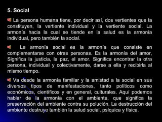 5. Social
La persona humana tiene, por decir así, dos vertientes que la
constituyen, la vertiente individual y la vertiente social. La
armonía hacia la cual se tiende en la salud es la armonía
individual, pero también la social.
La armonía social es la armonía que consiste en
complementarse con otras personas. Es la armonía del amor,
Significa la justicia, la paz, el amor. Significa encontrar la otra
persona, individual y colectivamente, darse a ella y recibirla al
mismo tiempo.
Va desde la armonía familiar y la amistad a la social en sus
diversos tipos de manifestaciones, tanto políticos como
económicos, científicos y en general, culturales. Aquí podemos
hablar de la armonía con el ambiente, que significa la
preservación del ambiente contra su polución. La destrucción del
ambiente destruye también la salud social, psíquica y física.
 