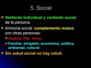 5. Social5. Social
Vertiente individual y vertiente socialVertiente individual y vertiente social
de la persona.de la persona.
Armonía social:Armonía social: complemento mutuocomplemento mutuo
con otras personas:con otras personas:
Justicia, Paz, Amor.Justicia, Paz, Amor.
Familiar, amigable, económica, politíca,Familiar, amigable, económica, politíca,
ambiental, cultural.ambiental, cultural.
Sin salud social no hay saludSin salud social no hay salud..
 
