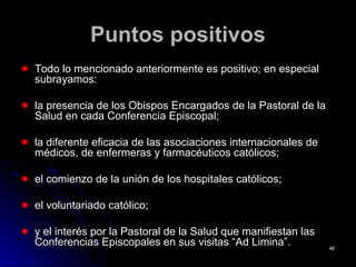 Puntos positivosPuntos positivos
Todo lo mencionado anteriormente es positivo; en especialTodo lo mencionado anteriormente es positivo; en especial
subrayamos:subrayamos:
la presencia de los Obispos Encargados de la Pastoral de lala presencia de los Obispos Encargados de la Pastoral de la
Salud en cada Conferencia Episcopal;Salud en cada Conferencia Episcopal;
la diferente eficacia de las asociaciones internacionales dela diferente eficacia de las asociaciones internacionales de
médicos, de enfermeras y farmacéuticos católicos;médicos, de enfermeras y farmacéuticos católicos;
el comienzo de la unión de los hospitales católicos;el comienzo de la unión de los hospitales católicos;
el voluntariado católico;el voluntariado católico;
y el interés por la Pastoral de la Salud que manifiestan lasy el interés por la Pastoral de la Salud que manifiestan las
Conferencias Episcopales en sus visitas “Ad Limina”.Conferencias Episcopales en sus visitas “Ad Limina”. 4646
 