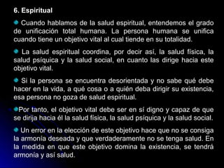 6. Espiritual
Cuando hablamos de la salud espiritual, entendemos el grado
de unificación total humana. La persona humana se unifica
cuando tiene un objetivo vital al cual tiende en su totalidad.
La salud espiritual coordina, por decir así, la salud física, la
salud psíquica y la salud social, en cuanto las dirige hacia este
objetivo vital.
Si la persona se encuentra desorientada y no sabe qué debe
hacer en la vida, a qué cosa o a quién deba dirigir su existencia,
esa persona no goza de salud espiritual.
Por tanto, el objetivo vital debe ser en sí digno y capaz de que
se dirija hacia él la salud física, la salud psíquica y la salud social.
Un error en la elección de este objetivo hace que no se consiga
la armonía deseada y que verdaderamente no se tenga salud. En
la medida en que este objetivo domina la existencia, se tendrá
armonía y así salud.
 