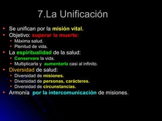 7.La Unificación7.La Unificación
Se unifican por laSe unifican por la misión vital.misión vital.
Objetivo:Objetivo: superar la muerte:superar la muerte:
Máxima salud.Máxima salud.
Plenitud de vida.Plenitud de vida.
LaLa espiritualidadespiritualidad de la salud:de la salud:
ConservareConservare la vida.la vida.
Multiplicarla yMultiplicarla y aumentarlaaumentarla casi al infinito.casi al infinito.
DiversidadDiversidad de salud:de salud:
Diversidad deDiversidad de misiones.misiones.
Diversidad deDiversidad de personas, carácteres.personas, carácteres.
Diversidad deDiversidad de circunstancias.circunstancias.
ArmoníaArmonía por la intercomunicaciónpor la intercomunicación de misiones.de misiones.
 