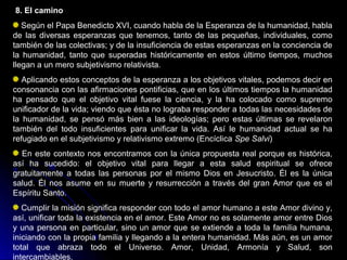 8. El camino
Según el Papa Benedicto XVI, cuando habla de la Esperanza de la humanidad, habla
de las diversas esperanzas que tenemos, tanto de las pequeñas, individuales, como
también de las colectivas; y de la insuficiencia de estas esperanzas en la conciencia de
la humanidad, tanto que superadas históricamente en estos último tiempos, muchos
llegan a un mero subjetivismo relativista.
Aplicando estos conceptos de la esperanza a los objetivos vitales, podemos decir en
consonancia con las afirmaciones pontificias, que en los últimos tiempos la humanidad
ha pensado que el objetivo vital fuese la ciencia, y la ha colocado como supremo
unificador de la vida; viendo que ésta no lograba responder a todas las necesidades de
la humanidad, se pensó más bien a las ideologías; pero estas últimas se revelaron
también del todo insuficientes para unificar la vida. Así le humanidad actual se ha
refugiado en el subjetivismo y relativismo extremo (Encíclica Spe Salvi)
En este contexto nos encontramos con la única propuesta real porque es histórica,
así ha sucedido: el objetivo vital para llegar a esta salud espiritual se ofrece
gratuitamente a todas las personas por el mismo Dios en Jesucristo. Él es la única
salud. Él nos asume en su muerte y resurrección a través del gran Amor que es el
Espíritu Santo.
Cumplir la misión significa responder con todo el amor humano a este Amor divino y,
así, unificar toda la existencia en el amor. Este Amor no es solamente amor entre Dios
y una persona en particular, sino un amor que se extiende a toda la familia humana,
iniciando con la propia familia y llegando a la entera humanidad. Más aún, es un amor
total que abraza todo el Universo. Amor, Unidad, Armonía y Salud, son
intercambiables.
 
