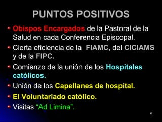 PUNTOS POSITIVOSPUNTOS POSITIVOS
Obispos EncargadosObispos Encargados de la Pastoral de lade la Pastoral de la
Salud en cada Conferencia Episcopal.Salud en cada Conferencia Episcopal.
Cierta eficiencia de laCierta eficiencia de la FIAMC,FIAMC, deldel CICIAMSCICIAMS
y de lay de la FIPC.FIPC.
Comienzo de la unión de losComienzo de la unión de los HospitalesHospitales
católicos.católicos.
Unión de losUnión de los Capellanes de hospital.Capellanes de hospital.
El Voluntariado católico.El Voluntariado católico.
VisitasVisitas “Ad Limina”.“Ad Limina”.
4747
 