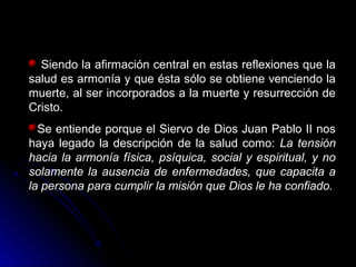 Siendo la afirmación central en estas reflexiones que la
salud es armonía y que ésta sólo se obtiene venciendo la
muerte, al ser incorporados a la muerte y resurrección de
Cristo.
Se entiende porque el Siervo de Dios Juan Pablo II nos
haya legado la descripción de la salud como: La tensiónLa tensión
hacia la armonía física, psíquica, social y espiritual, y nohacia la armonía física, psíquica, social y espiritual, y no
solamente la ausencia de enfermedades, que capacita asolamente la ausencia de enfermedades, que capacita a
la persona para cumplir la misión que Dios le ha confiado.la persona para cumplir la misión que Dios le ha confiado.
 