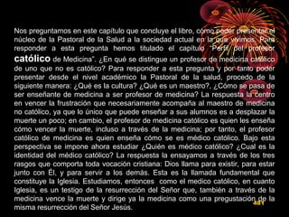 481
Nos preguntamos en este capítulo que concluye el libro, cómo poder presentar el
núcleo de la Pastoral de la Salud a la sociedad actual en la que vivimos. Para
responder a esta pregunta hemos titulado el capítulo “Perfil del profesor
católico de Medicina”. ¿En qué se distingue un profesor de medicina católico
de uno que no es católico? Para responder a esta pregunta y por tanto poder
presentar desde el nivel académico la Pastoral de la salud, procedo de la
siguiente manera: ¿Qué es la cultura? ¿Qué es un maestro?, ¿Cómo se pasa de
ser enseñante de medicina a ser profesor de medicina? La respuesta la centro
en vencer la frustración que necesariamente acompaña al maestro de medicina
no católico, ya que lo único que puede enseñar a sus alumnos es a desplazar la
muerte un poco; en cambio, el profesor de medicina católico es quien les enseña
cómo vencer la muerte, incluso a través de la medicina; por tanto, el profesor
católico de medicina es quien enseña cómo se es médico católico. Bajo esta
perspectiva se impone ahora estudiar ¿Quién es médico católico? ¿Cual es la
identidad del médico católico? La respuesta la ensayamos a través de los tres
rasgos que comporta toda vocación cristiana: Dios llama para existir, para estar
junto con Él, y para servir a los demás. Esta es la llamada fundamental que
constituye la Iglesia. Estudiamos, entonces como el medico católico, en cuanto
Iglesia, es un testigo de la resurrección del Señor que, también a través de la
medicina vence la muerte y dirige ya la medicina como una pregustación de la
misma resurrección del Señor Jesús.
 