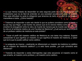 Lo que hemos tratado de desarrollar en esta segunda parte toca lo más profundo del
Cristianismo que no es fácil de entender en una sociedad secularizada como la nuestra.
Pero esta dificultad no quita la obligación que tenemos de darlo a conocer en su realidad
maravillosa a todos. ¿Cómo hacerlo?
Tratamos de responder a este reto desde lo que se pudiera considerar como la fuente a
la que hay que llegar, y esa fuente me parece que es la ciencia médica como tal. ¿Cómo
enseñar la conjugación entre la vida y la muerte de manera que la muerte sea la fuente de
la vida en el ambiente médico de una Facultad de Medicina? ¿Cuál sería por tanto el perfil
de un profesor católico de medicina en este ámbito?
Trazar el perfil del maestro católico de Medicina es una tarea muy extensa. Supone
comprender lo que significa un maestro, lo que significa el maestro de medicina, y saber
qué es lo que lo puede calificar como católico.
La pregunta se impone, ¿realmente se diferenciará un maestro de medicina no católico
de un maestro de medicina católico?; y si esto fuera posible, ¿en qué consistirá esta
diferencia?
Tratando de responder a estos interrogantes sigo esta secuencia: el maestro como el
que enseña, el maestro como profesor, y el maestro como católico.
483
 